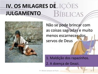 IV. OS MILAGRES DE
JULGAMENTO
                     Não se pode brincar com
                     as coisas sagradas e muito
                     menos escarnecer dos
                     servos de Deus


                     1. Maldição dos rapazinhos.
                     2. A doença de Geazi.
            Pr. Moisés Sampaio de Paula            29
 
