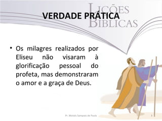 VERDADE PRÁTICA


• Os milagres realizados por
  Eliseu não visaram à
  glorificação pessoal do
  profeta, mas demonstraram
  o amor e a graça de Deus.



                 Pr. Moisés Sampaio de Paula   3
 