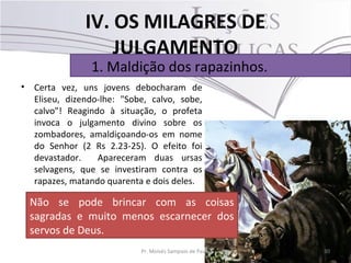 IV. OS MILAGRES DE
                    JULGAMENTO
                 1. Maldição dos rapazinhos.
•   Certa vez, uns jovens debocharam de
    Eliseu, dizendo-lhe: "Sobe, calvo, sobe,
    calvo"! Reagindo à situação, o profeta
    invoca o julgamento divino sobre os
    zombadores, amaldiçoando-os em nome
    do Senhor (2 Rs 2.23-25). O efeito foi
    devastador.    Apareceram duas ursas
    selvagens, que se investiram contra os
    rapazes, matando quarenta e dois deles.

    Não se pode brincar com as coisas
    sagradas e muito menos escarnecer dos
    servos de Deus.
                             Pr. Moisés Sampaio de Paula   30
 