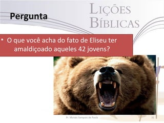 Pergunta

• O que você acha do fato de Eliseu ter
    amaldiçoado aqueles 42 jovens?




                     Pr. Moisés Sampaio de Paula   31
 