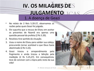 IV. OS MILAGRES DE
                      JULGAMENTO
                    1. A doença de Geazi
•    No relato de 2 Reis 5.20-27, observamos as
     razões pelas quais Geazi foi julgado.
1.   Ele supunha que a recusa de Eliseu em aceitar
     os presentes de Naamã era apenas uma
     questão pessoal do profeta (2 Rs 5.20).
2.   Resolveu tirar partido da situação.
3.   Usou o nome de Eliseu para validar sua cobiça,
     procurando tornar aceitável o que Deus havia
     abominado (2 Rs 5.22).
4.   Geazi trocou o arrependimento pelo
     fingimento e ainda trocou a bênção pela
     maldição (2 Rs 5.25,27). Em consequência,
     teve de conviver com a lepra pelo resto da sua
     vida!

                                  Pr. Moisés Sampaio de Paula   32
 