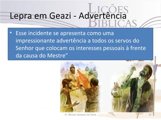 Lepra em Geazi - Advertência
• Esse incidente se apresenta como uma
  impressionante advertência a todos os servos do
  Senhor que colocam os interesses pessoais à frente
  da causa do Mestre"




                     Pr. Moisés Sampaio de Paula       33
 