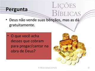 Pergunta
• Deus não vende suas bênçãos, mas as dá
  gratuitamente.

• O que você acha
  desses que cobram
  para pregar/cantar na
  obra de Deus?


                 Pr. Moisés Sampaio de Paula   34
 