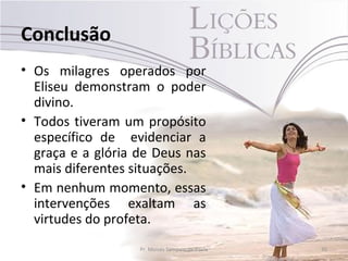 Conclusão
• Os milagres operados por
  Eliseu demonstram o poder
  divino.
• Todos tiveram um propósito
  específico de evidenciar a
  graça e a glória de Deus nas
  mais diferentes situações.
• Em nenhum momento, essas
  intervenções exaltam as
  virtudes do profeta.
                   Pr. Moisés Sampaio de Paula   35
 