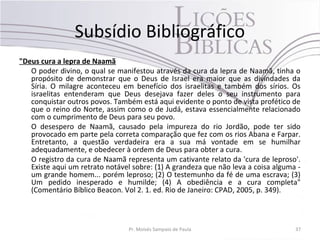 Subsídio Bibliográfico
"Deus cura a lepra de Naamã
   O poder divino, o qual se manifestou através da cura da lepra de Naamã, tinha o
   propósito de demonstrar que o Deus de Israel era maior que as divindades da
   Síria. O milagre aconteceu em benefício dos israelitas e também dos sírios. Os
   israelitas entenderam que Deus desejava fazer deles o seu instrumento para
   conquistar outros povos. Também está aqui evidente o ponto de vista profético de
   que o reino do Norte, assim como o de Judá, estava essencialmente relacionado
   com o cumprimento de Deus para seu povo.
   O desespero de Naamã, causado pela impureza do rio Jordão, pode ter sido
   provocado em parte pela correta comparação que fez com os rios Abana e Farpar.
   Entretanto, a questão verdadeira era a sua má vontade em se humilhar
   adequadamente, e obedecer à ordem de Deus para obter a cura.
   O registro da cura de Naamã representa um cativante relato da 'cura de leproso'.
   Existe aqui um retrato notável sobre: (1) A grandeza que não leva a coisa alguma -
   um grande homem... porém leproso; (2) O testemunho da fé de uma escrava; (3)
   Um pedido inesperado e humilde; (4) A obediência e a cura completa"
   (Comentário Bíblico Beacon. Vol 2. 1. ed. Rio de Janeiro: CPAD, 2005, p. 349).



                                 Pr. Moisés Sampaio de Paula                       37
 