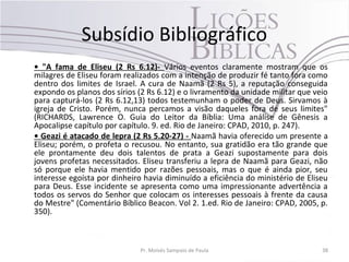 Subsídio Bibliográfico
• "A fama de Eliseu (2 Rs 6.12)- Vários eventos claramente mostram que os
milagres de Eliseu foram realizados com a intenção de produzir fé tanto fora como
dentro dos limites de Israel. A cura de Naamã (2 Rs 5), a reputação conseguida
expondo os planos dos sírios (2 Rs 6.12) e o livramento da unidade militar que veio
para capturá-los (2 Rs 6.12,13) todos testemunham o poder de Deus. Sirvamos à
igreja de Cristo. Porém, nunca percamos a visão daqueles fora de seus limites"
(RICHARDS, Lawrence O. Guia do Leitor da Bíblia: Uma análise de Gênesis a
Apocalipse capítulo por capítulo. 9. ed. Rio de Janeiro: CPAD, 2010, p. 247).
• Geazi é atacado de lepra (2 Rs 5.20-27) - Naamã havia oferecido um presente a
Eliseu; porém, o profeta o recusou. No entanto, sua gratidão era tão grande que
ele prontamente deu dois talentos de prata a Geazi supostamente para dois
jovens profetas necessitados. Eliseu transferiu a lepra de Naamã para Geazi, não
só porque ele havia mentido por razões pessoais, mas o que é ainda pior, seu
interesse egoísta por dinheiro havia diminuído a eficiência do ministério de Eliseu
para Deus. Esse incidente se apresenta como uma impressionante advertência a
todos os servos do Senhor que colocam os interesses pessoais à frente da causa
do Mestre" (Comentário Bíblico Beacon. Vol 2. 1.ed. Rio de Janeiro: CPAD, 2005, p.
350).



                              Pr. Moisés Sampaio de Paula                        38
 