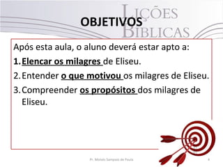 OBJETIVOS
Após esta aula, o aluno deverá estar apto a:
1.Elencar os milagres de Eliseu.
2.Entender o que motivou os milagres de Eliseu.
3.Compreender os propósitos dos milagres de
  Eliseu.




                  Pr. Moisés Sampaio de Paula   4
 
