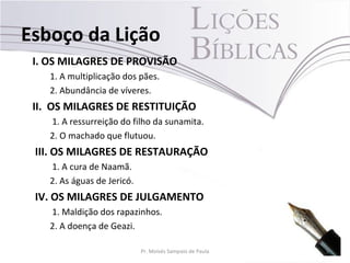 Esboço da Lição
 I. OS MILAGRES DE PROVISÃO
    1. A multiplicação dos pães.
    2. Abundância de víveres.
 II. OS MILAGRES DE RESTITUIÇÃO
    1. A ressurreição do filho da sunamita.
    2. O machado que flutuou.
 III. OS MILAGRES DE RESTAURAÇÃO
    1. A cura de Naamã.
    2. As águas de Jericó.
 IV. OS MILAGRES DE JULGAMENTO
    1. Maldição dos rapazinhos.
    2. A doença de Geazi.

                             Pr. Moisés Sampaio de Paula   5
 