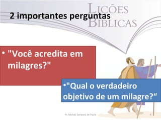 2 importantes perguntas


• "Você acredita em
  milagres?"

              •"Qual o verdadeiro
              objetivo de um milagre?“
              Pr. Moisés Sampaio de Paula   6
 