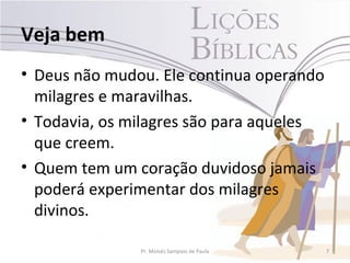 Veja bem
• Deus não mudou. Ele continua operando
  milagres e maravilhas.
• Todavia, os milagres são para aqueles
  que creem.
• Quem tem um coração duvidoso jamais
  poderá experimentar dos milagres
  divinos.

               Pr. Moisés Sampaio de Paula   7
 