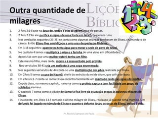 Outra quantidade de
milagres
1.    2 Reis 2:14 bate na água do Jordão e elas se abrem para ele passar.
2.    2 Reis 2:19ss ele purifica as águas de uma fonte em Jericó, que eram ruins.
3.    Nos versículos seguintes (23-25) se conta como algumas crianças zombaram de Eliseu, chamando-o de
      careca. Então Eliseu lhes amaldiçoou e uma ursa despedaçou 40 deles.
4.    Em 3,16 seguintes: aparece na terra água para matar a sede do povo de Israel.
5.    No capítulo 4 temos a multiplica o óleo e a farinha de uma viúva em dificuldades;
6.    depois faz com que uma mulher estéril tenha um filho.
7.    Este mesmo filho, mais tarde, morre e é ressuscitado pelo profeta.
8.     Nos versículos 38-41 cria um antídoto à uma sopa envenenada.
9.    Nos seguintes versículos 42-44 conta-se uma multiplicação dos pães realizada por Eliseu.
10.   Em 2Reis 5 temos a cura de Naamã, chefe do exército do rei de Aram, que sofria de lepra.
11.   Em 2Reis 6:1-7 conta-se como Eliseu encontra facilmente um machado caído nas águas do Jordão.
12.   Depois disso, no mesmo capítulo, narra-se como o profeta captura com facilidade um grupo de
      soldados arameus.
13.   O capítulo 7 conta como a cidade de Samaria fica livre da ocupação graças às palavras eficazes de
      Eliseu.
14.   Finalmente, em 2Reis 13 é contado o último milagre de Eliseu, realizado já quando tinha morrido. Um
      defundo foi jogado no túmulo de Eliseu e quanto o defunto tocou os ossos de Eliseu, voltou à vida.


                                         Pr. Moisés Sampaio de Paula                                        9
 