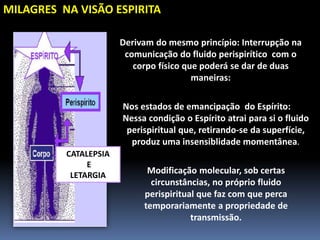 MILAGRES NA VISÃO ESPIRITA
CATALEPSIA
E
LETARGIA
Derivam do mesmo princípio: Interrupção na
comunicação do fluido perispirítico com o
corpo físico que poderá se dar de duas
maneiras:
Nos estados de emancipação do Espírito:
Nessa condição o Espírito atrai para si o fluido
perispiritual que, retirando-se da superfície,
produz uma insensiblidade momentânea.
Modificação molecular, sob certas
circunstâncias, no próprio fluido
perispiritual que faz com que perca
temporariamente a propriedade de
transmissão.
 