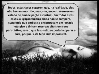 Todos estes casos sugerem que, na realidade, eles
não haviam morrido, mas, sim, encontravam-se em
estado de emancipação espiritual. Em todos estes
casos, a ligação fluídica ainda não se rompera,
sugerindo que ambos se encontravam em estado
letárgico e tinham reservas vitais em seus
perispíritos, sem o que Jesus não se poderia operar a
cura, porque esta teria sido impossível.
 