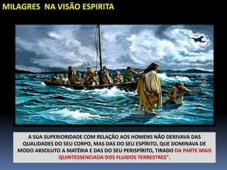 MILAGRES NA VISÃO ESPIRITA
A SUA SUPERIORIDADE COM RELAÇÃO AOS HOMENS NÃO DERIVAVA DAS
QUALIDADES DO SEU CORPO, MAS DAS DO SEU ESPÍRITO, QUE DOMINAVA DE
MODO ABSOLUTO A MATÉRIA E DAS DO SEU PERISPÍRITO, TIRADO DA PARTE MAIS
QUINTESSENCIADA DOS FLUIDOS TERRESTRES".
 