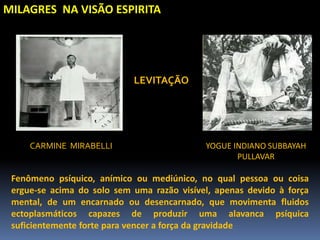 MILAGRES NA VISÃO ESPIRITA
Fenômeno psíquico, anímico ou mediúnico, no qual pessoa ou coisa
ergue-se acima do solo sem uma razão visível, apenas devido à força
mental, de um encarnado ou desencarnado, que movimenta fluidos
ectoplasmáticos capazes de produzir uma alavanca psíquica
suficientemente forte para vencer a força da gravidade
CARMINE MIRABELLI YOGUE INDIANO SUBBAYAH
PULLAVAR
LEVITAÇÃO
 