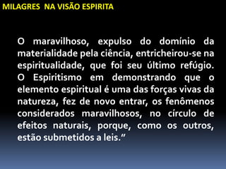 MILAGRES NA VISÃO ESPIRITA
O maravilhoso, expulso do domínio da
materialidade pela ciência, entricheirou-se na
espiritualidade, que foi seu último refúgio.
O Espiritismo em demonstrando que o
elemento espiritual é uma das forças vivas da
natureza, fez de novo entrar, os fenômenos
considerados maravilhosos, no círculo de
efeitos naturais, porque, como os outros,
estão submetidos a leis.”
 