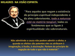 MILAGRES NA VISÃO ESPIRITA
Não admitindo a causa não podem admitir o efeito; e
quando os efeitos são patentes eles os atribuem à
imaginação, à ilusão, à alucinação. Partem do princípio da
negação de tudo o que não é material.”
 