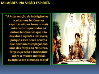 MILAGRES NA VISÃO ESPIRITA
“A intervenção de inteligências
ocultas nos fenômenos
espíritas não os tornam mais
miraculosos que todos os
outros fenômenos que são
devidos a agentes invisíveis,
porque esses seres ocultos
que povoam os espaços são
uma das forças da Natureza,
força cuja ação é incessante
sobre o mundo material,
quanto sobre o mundo moral”
 