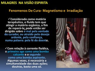 MILAGRES NA VISÃO ESPIRITA
Considerado como matéria
terapêutica, o fluido tem que
atingir a matéria orgânica, a fim
de repará-la; pode então ser
dirigido sobre o mal pela vontade
do curador, ou atraído pelo desejo
ardente, pela confiança,
numa palavra: pela fé do doente.
Com relação à corrente fluídica,
o primeiro age como uma bomba
calcante e o segundo
como uma bomba aspirante.
Algumas vezes, é necessária a
simultaneidade das duas ações;
doutras, basta uma só.
Fenomenos De Cura- Magnetismo e Irradiação
 