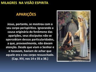 MILAGRES NA VISÃO ESPIRITA
Jesus, portanto, se mostrou com o
seu corpo perispirítico. Ignorando a
causa originária do fenômeno das
aparições, seus discípulos não se
apercebiam dessas particularidades,
a que, provavelmente, não davam
atenção. Desde que viam o Senhor e
o tocavam, haviam de achar que
aquele era o seu corpo ressuscitado.
(Cap. XIV, nos 14 e 35 a 38.)
APARIÇÕES
 