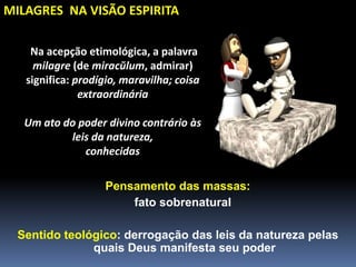 Na acepção etimológica, a palavra
milagre (de miracŭlum, admirar)
significa: prodígio, maravilha; coisa
extraordinária
Um ato do poder divino contrário às
leis da natureza,
conhecidas
Pensamento das massas:
fato sobrenatural
Sentido teológico: derrogação das leis da natureza pelas
quais Deus manifesta seu poder
MILAGRES NA VISÃO ESPIRITA
 