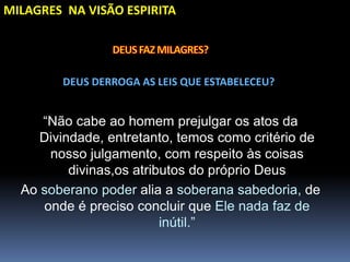 MILAGRES NA VISÃO ESPIRITA
DEUS DERROGA AS LEIS QUE ESTABELECEU?
“Não cabe ao homem prejulgar os atos da
Divindade, entretanto, temos como critério de
nosso julgamento, com respeito às coisas
divinas,os atributos do próprio Deus
Ao soberano poder alia a soberana sabedoria, de
onde é preciso concluir que Ele nada faz de
inútil.”
 