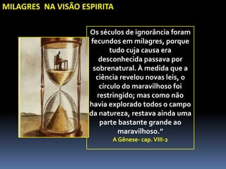 Os séculos de ignorância foram
fecundos em milagres, porque
tudo cuja causa era
desconhecida passava por
sobrenatural. À medida que a
ciência revelou novas leis, o
círculo do maravilhoso foi
restringido; mas como não
havia explorado todos o campo
da natureza, restava ainda uma
parte bastante grande ao
maravilhoso.”
A Gênese- cap.VIII-2
MILAGRES NA VISÃO ESPIRITA
 