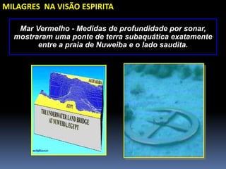 Mar Vermelho - Medidas de profundidade por sonar,
mostraram uma ponte de terra subaquática exatamente
entre a praia de Nuweiba e o lado saudita.
MILAGRES NA VISÃO ESPIRITA
 