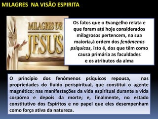 O princípio dos fenômenos psíquicos repousa, nas
propriedades do fluido perispiritual, que constitui o agente
magnético; nas manifestações da vida espiritual durante a vida
corpórea e depois da morte; e, finalmente, no estado
constitutivo dos Espíritos e no papel que eles desempenham
como força ativa da natureza.
MILAGRES NA VISÃO ESPIRITA
Os fatos que o Evangelho relata e
que foram até hoje considerados
milagrosos pertencem, na sua
maioria,à ordem dos fenômenos
psíquicos, isto é, dos que têm como
causa primária as faculdades
e os atributos da alma
 