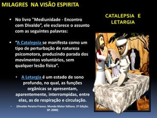 MILAGRES NA VISÃO ESPIRITA
 No livro "Mediunidade - Encontro
com Divaldo”, ele esclarece o assunto
com as seguintes palavras:
 “A Catalepsia se manifesta como um
tipo de perturbação de natureza
psicomotora, produzindo parada dos
movimentos voluntários, sem
qualquer lesão física”.
• A Letargia é um estado de sono
profundo, no qual, as funções
orgânicas se apresentam,
aparentemente, interrompidas, entre
elas, as de respiração e circulação.
• (Divaldo Pereira Franco. Mundo Maior Editora. 2ª Edição.
SP. 2000)
CATALEPSIA E
LETARGIA
 