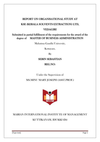 [Type text] Page 1
REPORT ON ORGANISATIONAL STUDY AT
KSE (KERALA SOLVENTS EXTRACTION) LTD,
VEDAGIRI
Submitted in partial fulfillment of the requirements for the award of the
degree of MASTER OF BUSINESS ADMINISTRATION
Mahatma Gandhi University,
Kottayam.
By
SEBIN SEBASTIAN
REG.NO:
Under the Supervision of
MS.MINU MARY JOSEPH (ASST.PROF.)
MARIAN INTERNATIONAL INSTITUTE OF MANAGEMENT
KUTTIKANAM, IDUKKI (Dt)
 