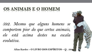 592. Mesmo que alguns homens se
comportem pior do que certos animais,
ele está acima destes na escala
evolutiva.
 Allan Kardec - O LIVRO DOS ESPÍRITOS – Q . 592
 