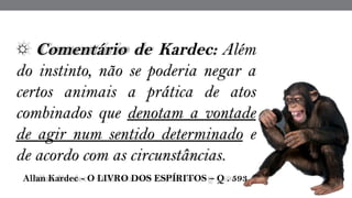 ☼ Comentário de Kardec: Além
do instinto, não se poderia negar a
certos animais a prática de atos
combinados que denotam a vontade
de agir num sentido determinado e
de acordo com as circunstâncias.
 Allan Kardec - O LIVRO DOS ESPÍRITOS – Q . 593
 