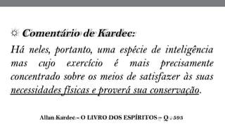 ☼ Comentário de Kardec:  
Há neles, portanto, uma espécie de inteligência
mas cujo exercício é mais precisamente
concentrado sobre os meios de satisfazer às suas
necessidades físicas e proverá sua conservação.
 Allan Kardec - O LIVRO DOS ESPÍRITOS – Q . 593
 