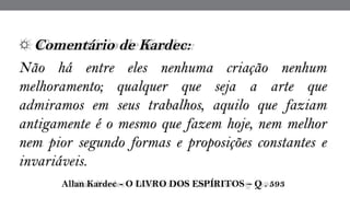 ☼ Comentário de Kardec:  
Não há entre eles nenhuma criação nenhum
melhoramento; qualquer que seja a arte que
admiramos em seus trabalhos, aquilo que faziam
antigamente é o mesmo que fazem hoje, nem melhor
nem pior segundo formas e proposições constantes e
invariáveis.
 Allan Kardec - O LIVRO DOS ESPÍRITOS – Q . 593
 