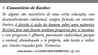 ☼ Comentário de Kardec:  
Se alguns são suscetíveis de uma certa educação, esse
desenvolvimento intelectual, sempre fechado em estreitos
limites, é devido à ação do homem sobre uma natureza
flexível, pois não fazem nenhum progresso por si mesmos,
e esse progresso é efêmero, puramente individual, porque
o animal, abandonado a si próprio,  não tarda a voltar
aos  limites traçados pela  Natureza.
 Allan Kardec - O LIVRO DOS ESPÍRITOS – Q . 593
 