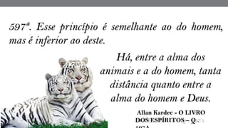 597ª. Esse princípio é semelhante ao do homem,
mas é inferior ao deste.
 Allan Kardec - O LIVRO
DOS ESPÍRITOS – Q .
Há, entre a alma dos
animais e a do homem, tanta
distância quanto entre a
alma do homem e Deus.
 
