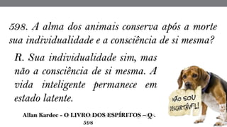 R. Sua individualidade sim, mas
não a consciência de si mesma. A
vida inteligente permanece em
estado latente.
 Allan Kardec - O LIVRO DOS ESPÍRITOS – Q .
598
598. A alma dos animais conserva após a morte
sua individualidade e a consciência de si mesma?
 