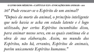 36ª Pode evocar-se o Espírito de um animal?
"Depois da morte do animal, o princípio inteligente
que nele havia se acha em estado latente e é logo
utilizado, por certos Espíritos incumbidos disso,
para animar novos seres, em os quais continua ele a
obra de sua elaboração. Assim, no mundo dos
Espíritos, não há, errantes, Espíritos de animais,
porém unicamente Espíritos humanos."
O LIVRO DOS MÉDIUNS » CAPÍTULO XXV» EVOCAÇÕES DOS ANIMAIS - 283
 