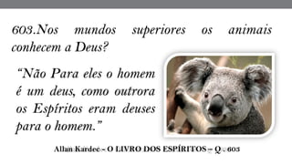 “Não Para eles o homem
é um deus, como outrora
os Espíritos eram deuses
para o homem.”
 Allan Kardec - O LIVRO DOS ESPÍRITOS – Q . 603
603.Nos mundos superiores os animais
conhecem a Deus?
 
