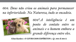 604. Deus não criou os animais para permanecer
na inferioridade. Na Natureza, tudo se encadeia.
 Allan Kardec - O LIVRO DOS ESPÍRITOS – Q . 604 E 604A
604ª.A inteligência é um
ponto de contato entre os
animais e o homem embora a
grande diferença entre eles.
 
