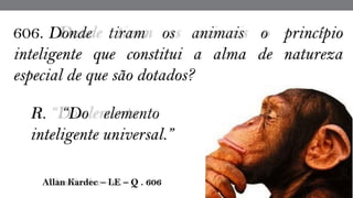  Allan Kardec – LE – Q . 606
606. Donde tiram os animais o princípio
inteligente que constitui a alma de natureza
especial de que são dotados?
R. “Do elemento
inteligente universal.”
 