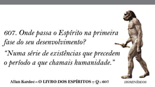 607. Onde passa o Espírito na primeira
fase do seu desenvolvimento?
“Numa série de existências que precedem
o período a que chamais humanidade.”
 Allan Kardec - O LIVRO DOS ESPÍRITOS – Q . 607 HOMINÍDEOS
 