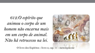 612.O espírito que
animou o corpo de um
homem não encarna mais
em um corpo de animal.
Não há retrocesso na lei.
O livro dos Espíritos - livro 2, cap. 11 - metempsicose
 