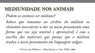 Podem os animais ser médiuns?
Sabeis que tomamos ao cérebro do médium os
elementos necessários a dar ao nosso pensamento uma
forma que vos seja sensível e apreensível; é com o
auxílio dos materiais que possui, que o médium
traduz o nosso pensamento em linguagem vulgar.
O Livro dos Médiuns – Allan Kardec » Cap. XXII » 234
 