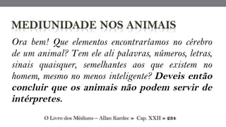 Ora bem! Que elementos encontraríamos no cérebro
de um animal? Tem ele ali palavras, números, letras,
sinais quaisquer, semelhantes aos que existem no
homem, mesmo no menos inteligente? Deveis então
concluir que os animais não podem servir de
intérpretes.
O Livro dos Médiuns – Allan Kardec » Cap. XXII » 234
 