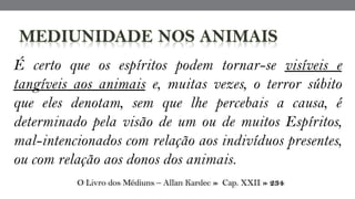 É certo que os espíritos podem tornar-se visíveis e
tangíveis aos animais e, muitas vezes, o terror súbito
que eles denotam, sem que lhe percebais a causa, é
determinado pela visão de um ou de muitos Espíritos,
mal-intencionados com relação aos indivíduos presentes,
ou com relação aos donos dos animais.
O Livro dos Médiuns – Allan Kardec » Cap. XXII » 234
 