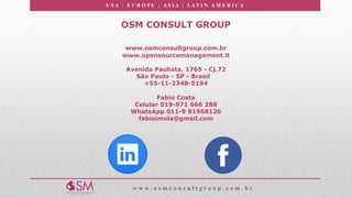 U S A | E U R O P E | A S I A | LA T I N A M E R I C A
w w w . o s m c o n s u l t g r o u p . c o m . b r
OSM CONSULT GROUP
www.osmconsultgroup.com.br
www.opensourcemanagement.it
Avenida Paulista, 1765 - Cj.72
São Paulo - SP - Brasil
+55-11-2348-5194
Fabio Costa
Celular 019-971 666 288
WhatsApp 011-9 81968126
fabioimola@gmail.com
 