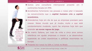 U S A | E U R O P E | A S I A | LA T I N A M E R I C A
w w w . o s m c o n s u l t g r o u p . c o m . b r
Nós lhe
ajudamos
a crescer
vendo o
que está
oculto.
u Somos uma consultoria internacional presente em 4
continentes focada em PME.
u Acreditamos fortemente nas pessoas e nosso pilar é baseado
na convencimento que o capital humano cria o capital
económico.
u Entendemos hoje em dia do que as empresas precisam para
crescer. Nesse mundo que já mudou muito e que está
constantemente mudando, quem faz empresa hoje tem que
entender as novas regras do jogo.
u De matriz Italiana, por mais de vinte e cinco anos somos
referência em ajudar empresas a crescer e se desenvolver
superando as crises económicas e políticas recorrentes na
Europa.
u Presente ha 4 anos no USA e 3 anos no Brasil.
 