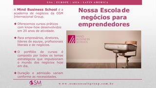 U S A | E U R O P E | A S I A | LA T I N A M E R I C A
w w w . o s m c o n s u l t g r o u p . c o m . b r
Nossa Escolade
negócios para
emprendedores
A Mind Business School é a
academia de negócios da OSM
Internacional Group.
u Oferecemos cursos práticos
com know-how desenvolvidos
em 20 anos de atividade.
u Para empresários, diretores,
líderes de equipe, profissionais
liberais e de negócios.
u O portfólio de cursos é
composto por todos os temas
estratégicos que impulsionam
o mundo dos negócios hoje
em dia.
u Duração e admissão variam
conforme as necessidades.
 